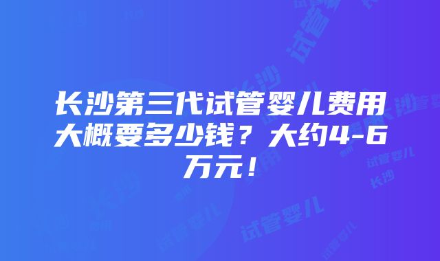 长沙第三代试管婴儿费用大概要多少钱？大约4-6万元！