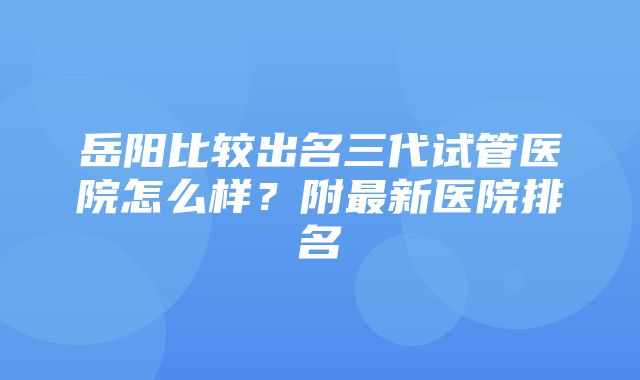 岳阳比较出名三代试管医院怎么样？附最新医院排名