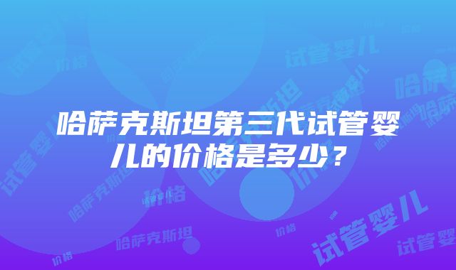 哈萨克斯坦第三代试管婴儿的价格是多少？