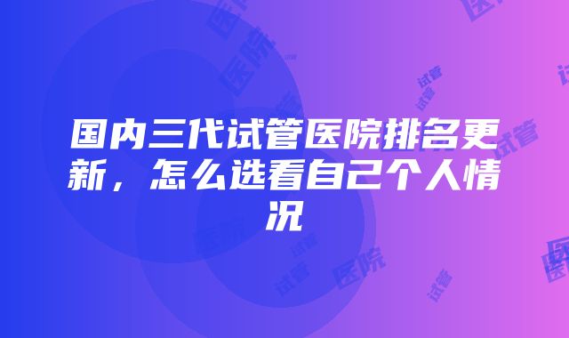 国内三代试管医院排名更新，怎么选看自己个人情况