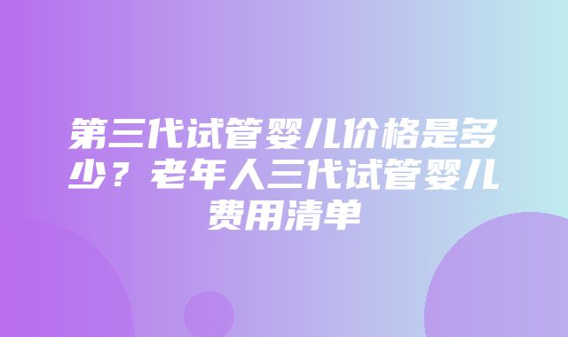 第三代试管婴儿价格是多少？老年人三代试管婴儿费用清单