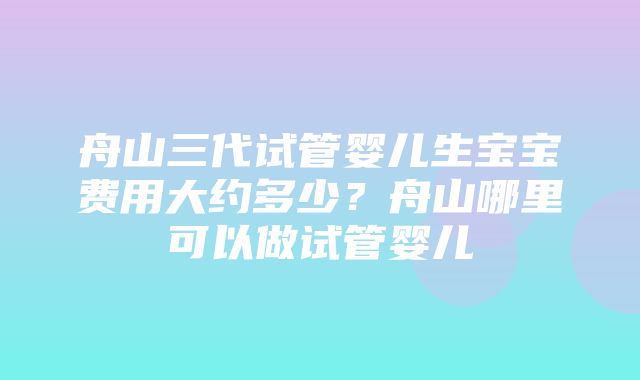 舟山三代试管婴儿生宝宝费用大约多少？舟山哪里可以做试管婴儿