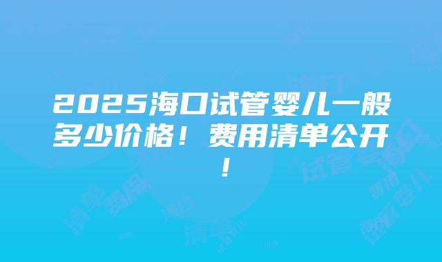 2025海口试管婴儿一般多少价格！费用清单公开！