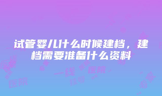 试管婴儿什么时候建档，建档需要准备什么资料