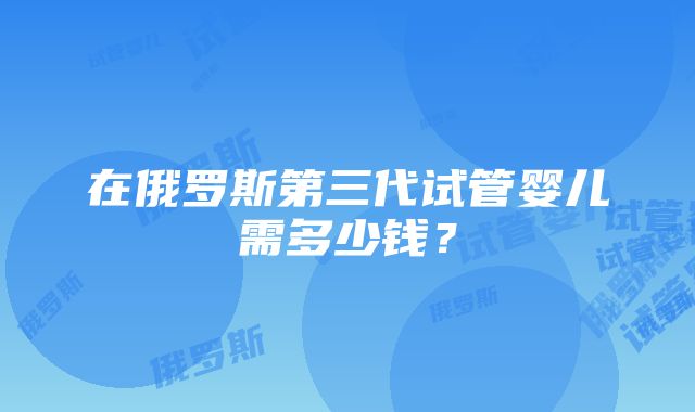 在俄罗斯第三代试管婴儿需多少钱？