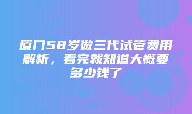 厦门58岁做三代试管费用解析，看完就知道大概要多少钱了