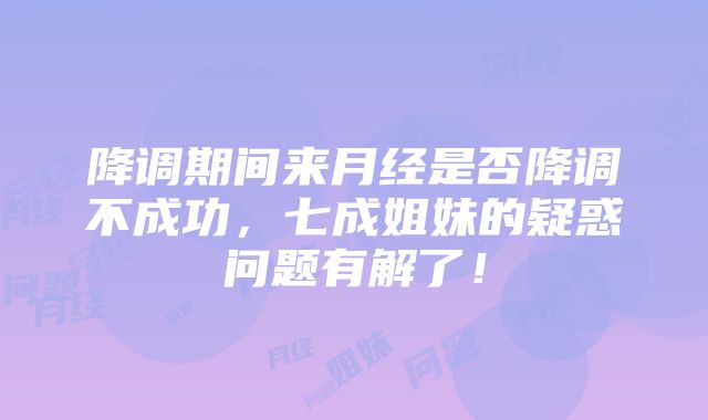 降调期间来月经是否降调不成功，七成姐妹的疑惑问题有解了！