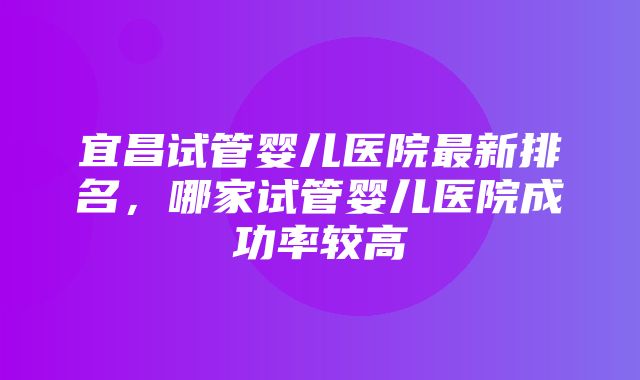 宜昌试管婴儿医院最新排名，哪家试管婴儿医院成功率较高