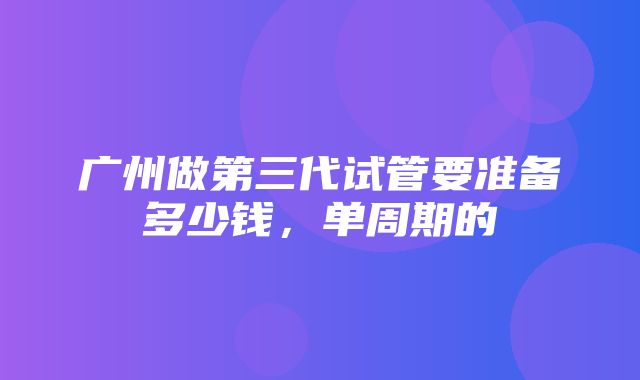 广州做第三代试管要准备多少钱，单周期的