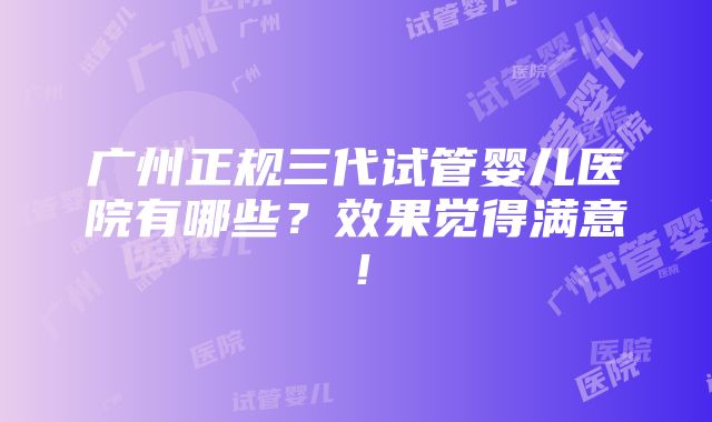 广州正规三代试管婴儿医院有哪些？效果觉得满意！