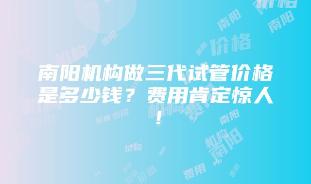 南阳机构做三代试管价格是多少钱？费用肯定惊人！