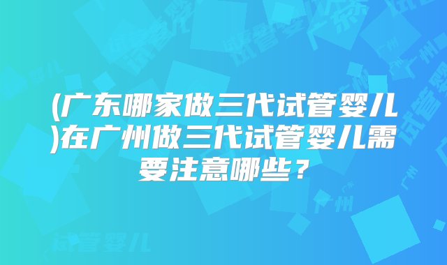 (广东哪家做三代试管婴儿)在广州做三代试管婴儿需要注意哪些？