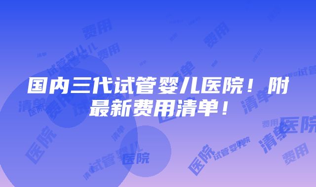 国内三代试管婴儿医院！附最新费用清单！