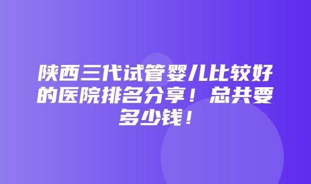 陕西三代试管婴儿比较好的医院排名分享！总共要多少钱！