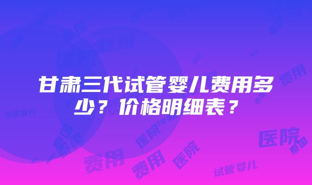 甘肃三代试管婴儿费用多少？价格明细表？