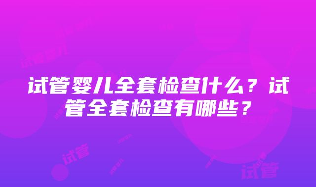 试管婴儿全套检查什么？试管全套检查有哪些？