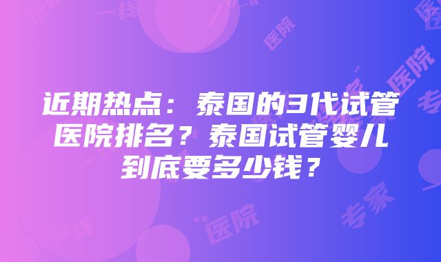 近期热点：泰国的3代试管医院排名？泰国试管婴儿到底要多少钱？