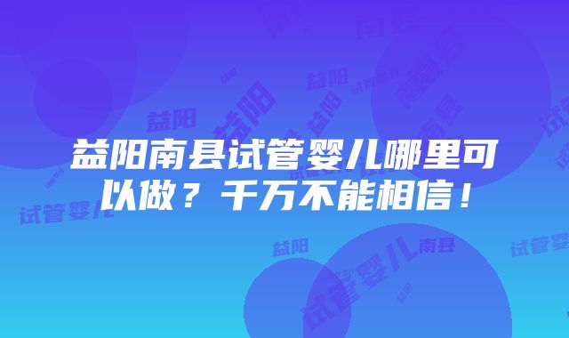 益阳南县试管婴儿哪里可以做？千万不能相信！