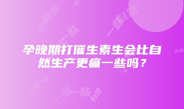 孕晚期打催生素生会比自然生产更痛一些吗？