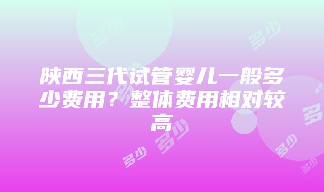 陕西三代试管婴儿一般多少费用？整体费用相对较高