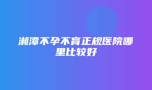 湘潭不孕不育正规医院哪里比较好