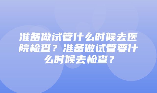 准备做试管什么时候去医院检查？准备做试管要什么时候去检查？