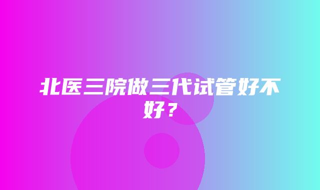 北医三院做三代试管好不好？