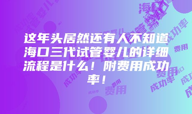 这年头居然还有人不知道海口三代试管婴儿的详细流程是什么！附费用成功率！