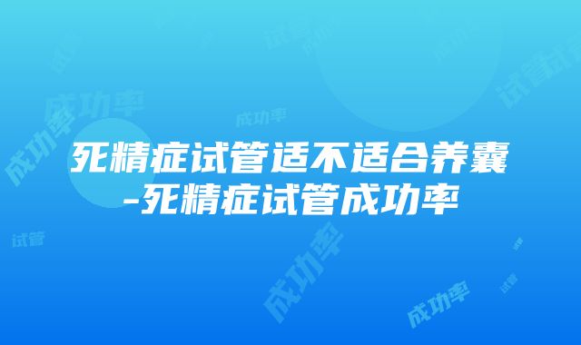 死精症试管适不适合养囊-死精症试管成功率