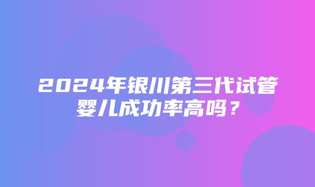 2024年银川第三代试管婴儿成功率高吗？