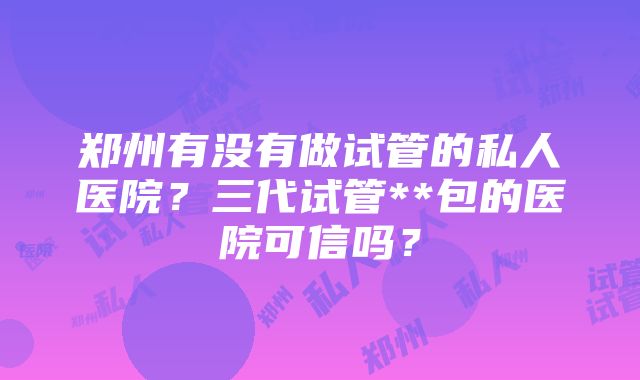 郑州有没有做试管的私人医院？三代试管**包的医院可信吗？