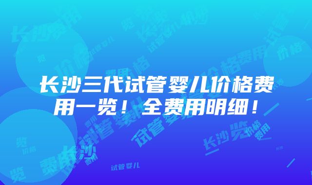 长沙三代试管婴儿价格费用一览！全费用明细！