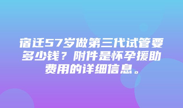 宿迁57岁做第三代试管要多少钱？附件是怀孕援助费用的详细信息。