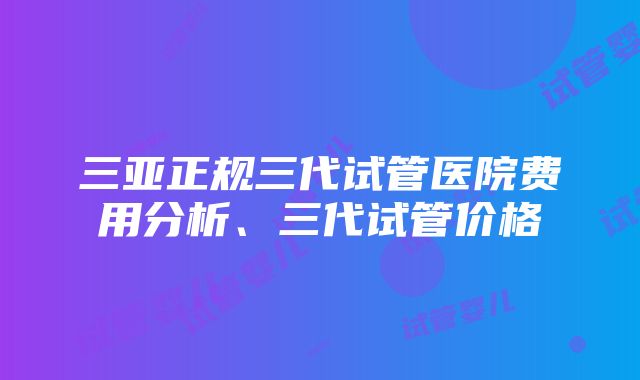 三亚正规三代试管医院费用分析、三代试管价格