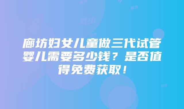 廊坊妇女儿童做三代试管婴儿需要多少钱？是否值得免费获取！