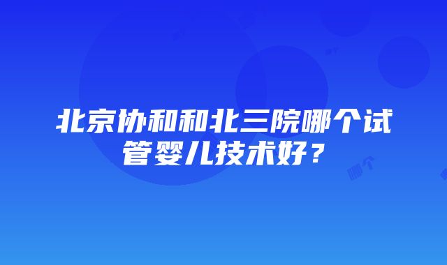 北京协和和北三院哪个试管婴儿技术好？