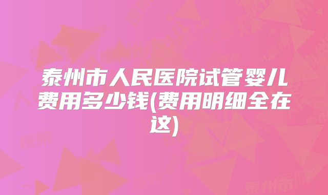 泰州市人民医院试管婴儿费用多少钱(费用明细全在这)