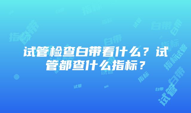 试管检查白带看什么？试管都查什么指标？