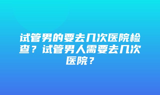 试管男的要去几次医院检查？试管男人需要去几次医院？