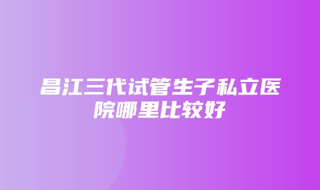 昌江三代试管生子私立医院哪里比较好