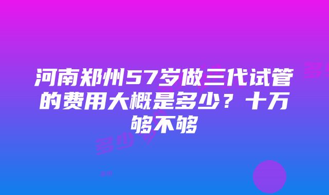 河南郑州57岁做三代试管的费用大概是多少？十万够不够