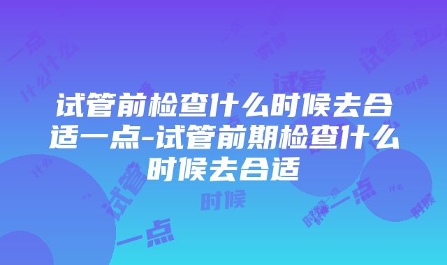 试管前检查什么时候去合适一点-试管前期检查什么时候去合适