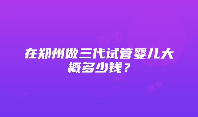 在郑州做三代试管婴儿大概多少钱？