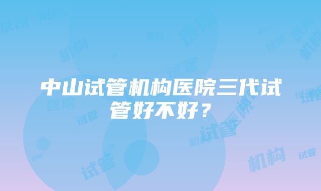 中山试管机构医院三代试管好不好？