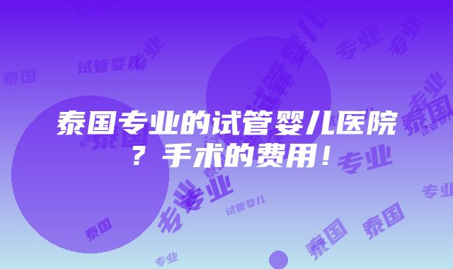 泰国专业的试管婴儿医院？手术的费用！