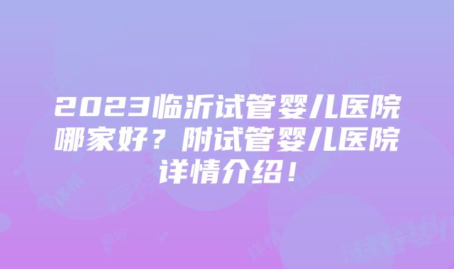 2023临沂试管婴儿医院哪家好？附试管婴儿医院详情介绍！