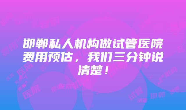 邯郸私人机构做试管医院费用预估，我们三分钟说清楚！