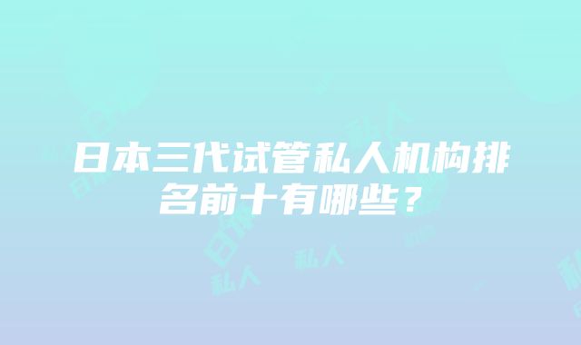 日本三代试管私人机构排名前十有哪些？