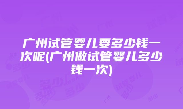 广州试管婴儿要多少钱一次呢(广州做试管婴儿多少钱一次)