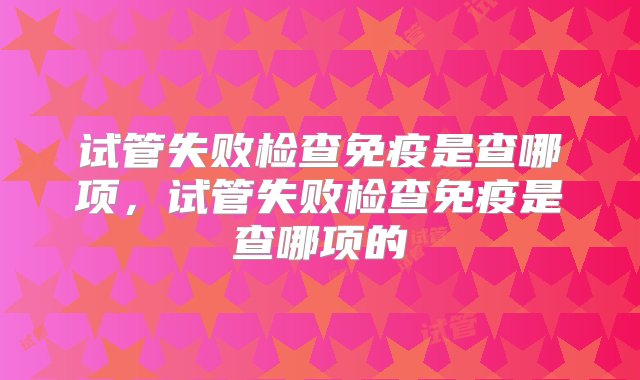 试管失败检查免疫是查哪项，试管失败检查免疫是查哪项的